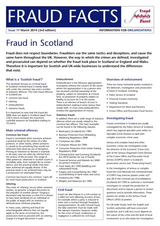 FRAUD FACTSIssue 17 March 2014 (3rd edition) INFORMATION FOR ORGANISATIONS
Fraud in Scotland
Fraud does not respect boundaries. Fraudsters use the same tactics and deceptions, and cause the
same harm throughout the UK. However, the way in which the crimes are defined, investigated
and prosecuted can depend on whether the fraud took place in Scotland or England and Wales.
Therefore it is important for Scottish and UK-wide businesses to understand the differences
that exist.
Overview of enforcement
There are many interested parties involved in
the detection, investigation and prosecution
of fraud in Scotland, including:
• Police Service of Scotland
• Financial Conduct Authority
• Trading Standards
• Department for Work and Pensions
• Crown Office and Procurator Fiscal Service.
Investigating fraud
Frauds committed in Scotland are usually
investigated by the Police Service of Scotland,
which has regional specialist units within its
Specialist Crime Division to deal with
complex economic crime cases.
Serious and complex fraud and other
economic crimes are investigated under
the direction of the Economic Crime Unit,
part of the Serious Organised Crime Division
of the Crown Office and Procurator Fiscal
Service (COPFS) which is Scotland's
prosecution service (see ‘Prosecuting fraud’).
In the investigation of serious or complex
fraud the Lord Advocate the ministerial head
of COPFS may exercise powers under ss27
and 28 of the Criminal Law (Consolidation)
(Scotland) Act 1995 to authorise a nominated
investigator to compel the production of
documents and to require a person to answer
questions and to provide information. These
powers are similar to the Serious Fraud
Office’s (SFO) s2 powers.
For UK-wide frauds, both the English and
Scottish authorities will have concurrent
jurisdiction and it will very much depend on
the nature of the crime and the level of local
involvement as to who leads the investigation.
What is a ‘Scottish fraud’?
This factsheet focuses on criminal fraud.
In Scotland criminal fraud is mainly dealt
with under the common law and a number
of statutory offences. The main fraud offences
in Scotland are:
• common law fraud
• uttering
• embezzlement
• statutory frauds.
It is important to note that the Fraud Act
2006 does not apply in Scotland (apart from
s10(1) which increases the maximum
custodial sentence for fraudulent trading to
10 years).
Main criminal offences
Common law fraud
Fraud is committed when someone achieves
a practical result by the means of a false
pretence. In other words, where someone
is caused to do something they would not
otherwise have done by use of deception.
Proving an intention to deceive is essential
in all cases, and can often be inferred from
the actions of the accused. The range of
‘false pretences’ observed in Scottish courts is
incredibly wide, from outright lies to sinister
silence, and the practical results that have
been achieved are equally diverse. If the
practical result is not achieved there may be
a prosecution for attempted fraud.
Common law fraud is the common ‘catch all’
for most fraud prosecutions in Scotland.
Uttering
The crime of ‘uttering’ occurs when someone
tenders ‘as genuine’ a forged document to
the prejudice of another person. Forging a
document only becomes a crime if it is shown
to have been tendered (to an individual or
the public at large) with an intention to
defraud/cause someone prejudice.
In many cases, uttering and fraud are
interchangeable offences that can equally
apply to the same circumstances, but
prosecutors tend to proceed with an uttering
charge if a forged document is used.
Embezzlement
Embezzlement is the felonious appropriation
of property without the consent of the owner
where the appropriation is by a person who
has received a limited ownership of the
property, subject to restoration at a future
time, or possession of property subject to
liability to account for it to the owner.
There is an element of breach of trust in
embezzlement making it more serious than
simple theft. In most cases embezzlement
involves the appropriation of money.
Statutory frauds
In addition there are a wide range of statutory
offences which are closely related to the
common law offence. The main examples
can be found in the following statutes:
• Bankruptcy (Scotland) Act 1985
• Business Protection from Misleading
Marketing Regulations 2008
• Companies Act 2006
• Computer Misuse Act 1990
• Consumer Protection from Unfair Trading
Regulations 2008
• Criminal Justice and Licensing (Scotland)
Act 2010 (articles for use in frauds)
• Financial Services and Markets Act 2000
(to protect investors)
• Food Safety Act 1990 (labelling and
substandard food)
• Forgery and Counterfeiting Act 1982
(counterfeiting of bank notes and coins)
• Insolvency Act 1986
• Weights and Measures Act 1985.
Civil fraud
Fraud can also feature in a civil context as
a delict (or tort) allowing recovery of loss,
for example where a party is induced to
enter into a contract through fraudulent
misrepresentation. As with criminal fraud,
the false statement must be made with
the relevant intention; however, unlike
for the crime of fraud, recklessness or
negligence is sufficient for civil fraud.
 