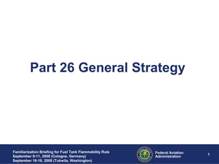 05/27/19 1 1Federal Aviation
Administration
Familiarization Briefing for Fuel Tank Flammability Rule
September 9-11, 2008 (Cologne, Germany)
September 16-18, 2008 (Tukwila, Washington)
Part 26 General Strategy
 