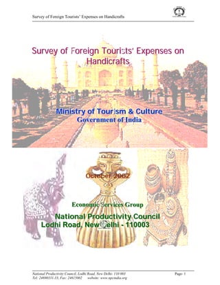 Survey of Foreign Tourists’ Expenses on Handicrafts




Survey of Foreign Tourists’ Expenses on
              Handicrafts




               Ministry of Touriism & Cullture
               Ministry of Tour sm & Cu ture
                     Government of Indiia
                     Government of Ind a




                                  October 2002



                         Economiic Serviices Group
                         Econom c Serv ces Group
        National Productiiviity Counciill
        National Product v ty Counc
     Lodhii Road,, New Dellhii - 110003
     Lodh Road New De h - 110003




National Productivity Council, Lodhi Road, New Delhi- 110 003    Page- 1
Tel: 24690331-33, Fax: 24615002      website: www.npcindia.org
 