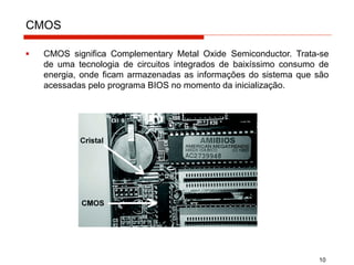 CMOS
▪ CMOS significa Complementary Metal Oxide Semiconductor. Trata-se
de uma tecnologia de circuitos integrados de baixíssimo consumo de
energia, onde ficam armazenadas as informações do sistema que são
acessadas pelo programa BIOS no momento da inicialização.
10
 