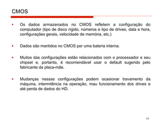 CMOS
11
▪ Os dados armazenados no CMOS refletem a configuração do
computador (tipo de disco rígido, números e tipo de drives, data e hora,
configurações gerais, velocidade de memória, etc.)
▪ Dados são mantidos no CMOS por uma bateria interna.
▪ Muitos das configurações estão relacionados com o processador e seu
chipset e, portanto, é recomendável usar o default sugerido pelo
fabricante da placa-mãe.
▪ Mudanças nessas configurações podem ocasionar travamento da
máquina, intermitência na operação, mau funcionamento dos drives e
até perda de dados do HD.
 