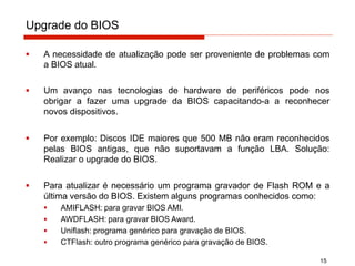 Upgrade do BIOS
15
▪ A necessidade de atualização pode ser proveniente de problemas com
a BIOS atual.
▪ Um avanço nas tecnologias de hardware de periféricos pode nos
obrigar a fazer uma upgrade da BIOS capacitando-a a reconhecer
novos dispositivos.
▪ Por exemplo: Discos IDE maiores que 500 MB não eram reconhecidos
pelas BIOS antigas, que não suportavam a função LBA. Solução:
Realizar o upgrade do BIOS.
▪ Para atualizar é necessário um programa gravador de Flash ROM e a
última versão do BIOS. Existem alguns programas conhecidos como:
▪ AMIFLASH: para gravar BIOS AMI.
▪ AWDFLASH: para gravar BIOS Award.
▪ Uniflash: programa genérico para gravação de BIOS.
▪ CTFlash: outro programa genérico para gravação de BIOS.
 
