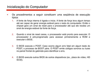 Inicialização do Computador
4
▪ Os procedimentos a seguir constituem uma seqüência de execução
típica:
1. A fonte de força interna é ligada e inicia. A fonte de força leva algum tempo
até ser capaz de gerar energia estável para o resto do computador. Então o
chipset gera um sinal de reset para o processador até que ele receba um
sinal de energia estável da fonte de força.
2. Quando o sinal de reset cessa, o processador está pronto para executar. O
processador é pré-programado para acessar primeiramente a ROM e
executar o BIOS.
3. O BIOS executa o POST. Caso ocorra algum erro fatal em algum teste do
POST, o processo de BOOT pára. O POST emite códigos sonoros ou luzes
no painel frontal do gabinete para identificar o erro.
4. O BIOS executa outros BIOS de outros dispositivos (ex., placa de vídeo, HD
SCSI).
 