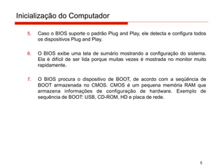 Inicialização do Computador
5
5. Caso o BIOS suporte o padrão Plug and Play, ele detecta e configura todos
os dispositivos Plug and Play.
6. O BIOS exibe uma tela de sumário mostrando a configuração do sistema.
Ela é difícil de ser lida porque muitas vezes é mostrada no monitor muito
rapidamente.
7. O BIOS procura o dispositivo de BOOT, de acordo com a seqüência de
BOOT armazenada no CMOS. CMOS é um pequena memória RAM que
armazena informações de configuração de hardware. Exemplo de
sequência de BOOT: USB, CD-ROM, HD e placa de rede.
 