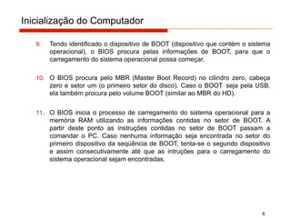 Inicialização do Computador
6
9. Tendo identificado o dispositivo de BOOT (dispositivo que contém o sistema
operacional), o BIOS procura pelas informações de BOOT, para que o
carregamento do sistema operacional possa começar.
10. O BIOS procura pelo MBR (Master Boot Record) no cilindro zero, cabeça
zero e setor um (o primeiro setor do disco). Caso o BOOT seja pela USB,
ela também procura pelo volume BOOT (similar ao MBR do HD).
11. O BIOS inicia o processo de carregamento do sistema operacional para a
memória RAM utilizando as informações contidas no setor de BOOT. A
partir deste ponto as instruções contidas no setor de BOOT passam a
comandar o PC. Caso nenhuma informação seja encontrada no setor do
primeiro dispositivo da seqüência de BOOT, tenta-se o segundo dispositivo
e assim consecutivamente até que as intruções para o carregamento do
sistema operacional sejam encontradas.
 