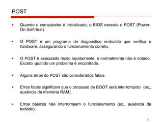 POST
7
▪ Quando o computador é inicializado, o BIOS executa o POST (Power-
On Self-Test).
▪ O POST é um programa de diagnostico embutido que verifica o
hardware, assegurando o funcionamento correto.
▪ O POST é executado muito rapidamente, e normalmente não é notado.
Exceto, quando um problema é encontrado.
▪ Alguns erros do POST são considerados fatais.
▪ Erros fatais significam que o processo de BOOT será interrompido (ex.,
ausência de memória RAM).
▪ Erros básicos não interrompem o funcionamento (ex., ausência de
teclado).
 