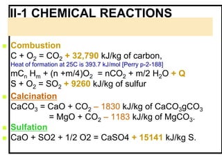 II-1 CHEMICAL REACTIONS
 Combustion
C + O2 = CO2 + 32,790 kJ/kg of carbon,
Heat of formation at 25C is 393.7 kJ/mol [Perry p-2-188]
mCn Hm + (n +m/4)O2 = nCO2 + m/2 H2O + Q
S + O2 = SO2 + 9260 kJ/kg of sulfur
 Calcination
CaCO3 = CaO + CO2 – 1830 kJ/kg of CaCO3gCO3
= MgO + CO2 – 1183 kJ/kg of MgCO3.
 Sulfation
 CaO + SO2 + 1/2 O2 = CaSO4 + 15141 kJ/kg S.
 