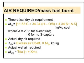 AIR REQUIRED/mass fuel burnt
 Theoretical dry air requirement
 Mda= [11.53 C + 34.34 (H – O/8) + 4.34 S+ A.S]
kg/kg coal
where A = 2.38 for S-capture;
= 0 for no S-capture
 Actual dry air required
 Tda = Excess air Coeff. X Mda kg/kg
 Actual wet air required
 Mwa = Tda (1 + Xm).
 