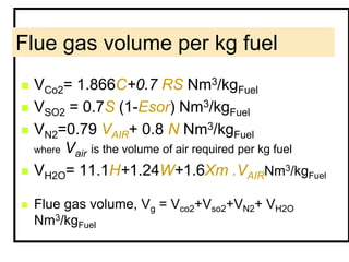 Flue gas volume per kg fuel
 VCo2= 1.866C+0.7 RS Nm3/kgFuel
 VSO2 = 0.7S (1-Esor) Nm3/kgFuel
 VN2=0.79 VAIR+ 0.8 N Nm3/kgFuel
where Vair is the volume of air required per kg fuel
 VH2O= 11.1H+1.24W+1.6Xm .VAIRNm3/kgFuel
 Flue gas volume, Vg = Vco2+Vso2+VN2+ VH2O
Nm3/kgFuel
 