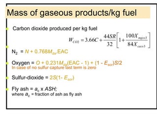 Mass of gaseous products/kg fuel
 Carbon dioxide produced per kg fuel

N2 = N + 0.768Mda.EAC
 Oxygen = O + 0.231Mda(EAC - 1) + (1 - Esor)S/2
In case of no sulfur capture last term is zero
 Sulfur-dioxide = 2S(1- Esor)
 Fly ash = ac x ASH;
where ac = fraction of ash as fly ash
3
3
2
84
100
1
32
44
66.3
caco
mgco
CO
X
XSR
CW
 