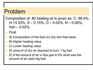 Problem
Composition of #2 heating oil is given as: C- 86.4%,
H-13.33%, S – 0.15%; O – 0.04%, N – 0.06%,
Ash – 0.02%.
 Find
 A) Composition of the fuel on) Dry ash free basis
 B) Higher heating value
 C) Lower heating value
 D) amount of dry air required to burn 1 kg fuel
 E) If the amount of air in flue gas is 5% what was the
amount of air used /kg fuel
 