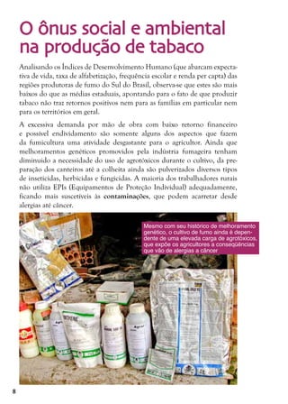 8
O ônus social e ambiental
na produção de tabaco
Analisando os Índices de Desenvolvimento Humano (que abarcam expecta-
tiva de vida, taxa de alfabetização, frequência escolar e renda per capta) das
regiões produtoras de fumo do Sul do Brasil, observa-se que estes são mais
baixos do que as médias estaduais, apontando para o fato de que produzir
tabaco não traz retornos positivos nem para as famílias em particular nem
para os territórios em geral.
A excessiva demanda por mão de obra com baixo retorno financeiro
e possível endividamento são somente alguns dos aspectos que fazem
da fumicultura uma atividade desgastante para o agricultor. Ainda que
melhoramentos genéticos promovidos pela indústria fumageira tenham
diminuido a necessidade do uso de agrotóxicos durante o cultivo, da pre-
paração dos canteiros até a colheita ainda são pulverizados diversos tipos
de inseticidas, herbicidas e fungicidas. A maioria dos trabalhadores rurais
não utiliza EPIs (Equipamentos de Proteção Individual) adequadamente,
ficando mais suscetíveis às contaminações, que podem acarretar desde
alergias até câncer.
Mesmo com seu histórico de melhoramento
genético, o cultivo de fumo ainda é depen-
dente de uma elevada carga de agrotóxicos,
que expõe os agricultores a conseqüências
que vão de alergias a câncer
 