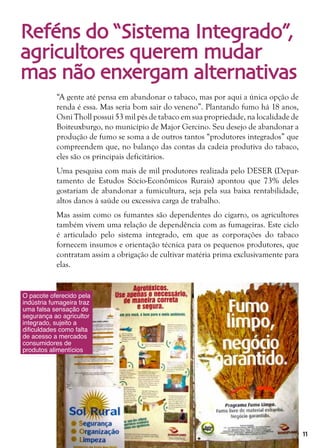 11
Reféns do “Sistema Integrado”,
agricultores querem mudar
mas não enxergam alternativas
“A gente até pensa em abandonar o tabaco, mas por aqui a única opção de
renda é essa. Mas seria bom sair do veneno”. Plantando fumo há 18 anos,
Osni Tholl possui 53 mil pés de tabaco em sua propriedade, na localidade de
Boiteuxburgo, no município de Major Gercino. Seu desejo de abandonar a
produção de fumo se soma a de outros tantos “produtores integrados” que
compreendem que, no balanço das contas da cadeia produtiva do tabaco,
eles são os principais deficitários.
Uma pesquisa com mais de mil produtores realizada pelo DESER (Depar-
tamento de Estudos Sócio-Econômicos Rurais) apontou que 73% deles
gostariam de abandonar a fumicultura, seja pela sua baixa rentabilidade,
altos danos à saúde ou excessiva carga de trabalho.
Mas assim como os fumantes são dependentes do cigarro, os agricultores
também vivem uma relação de dependência com as fumageiras. Este ciclo
é articulado pelo sistema integrado, em que as corporações do tabaco
fornecem insumos e orientação técnica para os pequenos produtores, que
contratam assim a obrigação de cultivar matéria prima exclusivamente para
elas.
O pacote oferecido pela
indústria fumageira traz
uma falsa sensação de
segurança ao agricultor
integrado, sujeito a
dificuldades como falta
de acesso a mercados
consumidores de
produtos alimentícios
 