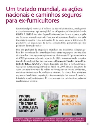 15
Um tratado mundial, as ações
nacionais e caminhos seguros
para ex-fumicultores
Responsável pela morte de 6 milhões de pessoas anualmente, o tabagismo
é tratado como uma epidemia global pela Organização Mundial de Saúde
(OMS). A OMS diferencia a dependência do tabaco de outras doenças pela
sua forma de contágio, que não é por um vírus ou uma bactéria, mas pela
indústria fumageira e suas estratégias de mercado, desde a integração de
produtores ao aliciamento de novos consumidores, principalmente nos
países em desenvolvimento.
Para um problema de proporções mundiais, são necessárias soluções glo-
bais. Foi reconhecendo a interdependência entre nações para que medidas
de controle e combate ao tabagismo sejam efetivas que 192 países membros
da OMS passaram a discutir, a partir de 1999, a construção do primeiro
tratado de saúde pública internacional: a Convenção Quadro para o Con-
trole do Tabaco (CQCT). O texto, finalizado em 2003 e ratificado (apro-
vado pelas instâncias legislativas) no Brasil em 2005, articula um grupo de
ações que têm o objetivo de reduzir as consequências sociais, ambientais,
sanitárias e econômicas da produção e consumo do tabaco. Para assessorar
o governo brasileiro na negociação e implementação dos termos do tratado,
foi criada uma Comissão com 18 representações de ministérios e agências
reguladoras, a Conicq.
Exemplo de campanha publicitária no contexto das ações da Convenção Quadro, des-
tacando as estratégias de estímulo ao consumo na propaganda da indústria fumageira
 