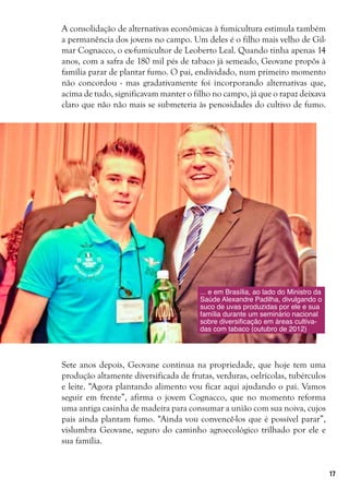 17
A consolidação de alternativas econômicas à fumicultura estimula também
a permanência dos jovens no campo. Um deles é o filho mais velho de Gil-
mar Cognacco, o ex-fumicultor de Leoberto Leal. Quando tinha apenas 14
anos, com a safra de 180 mil pés de tabaco já semeado, Geovane propôs à
família parar de plantar fumo. O pai, endividado, num primeiro momento
não concordou - mas gradativamente foi incorporando alternativas que,
acima de tudo, significavam manter o filho no campo, já que o rapaz deixava
claro que não não mais se submeteria às penosidades do cultivo de fumo.
Sete anos depois, Geovane continua na propriedade, que hoje tem uma
produção altamente diversificada de frutas, verduras, oelrícolas, tubérculos
e leite. “Agora plantando alimento vou ficar aqui ajudando o pai. Vamos
seguir em frente”, afirma o jovem Cognacco, que no momento reforma
uma antiga casinha de madeira para consumar a união com sua noiva, cujos
pais ainda plantam fumo. “Ainda vou convencê-los que é possível parar”,
vislumbra Geovane, seguro do caminho agroecológico trilhado por ele e
sua família.
... e em Brasília, ao lado do Ministro da
Saúde Alexandre Padilha, divulgando o
suco de uvas produzidas por ele e sua
família durante um seminário nacional
sobre diversificação em áreas cultiva-
das com tabaco (outubro de 2012)
 