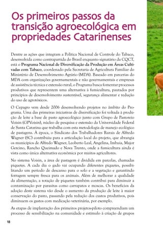 18
Dentre as ações que integram a Política Nacional de Controle do Tabaco,
desenvolvida como contrapartida do Brasil enquanto signatário da CQCT,
está o Programa Nacional de Diversificação da Produção em Áreas Culti-
vadas com Tabaco, coordenado pela Secretaria de Agricultura Familiar do
Ministério de Desenvolvimento Agrário (MDA). Baseado em parcerias do
MDA com organizações governamentais e não governamentais e empresas
de assistência técnica e extensão rural, o Programa busca fomentar processos
produtivos que representem uma alternativa à fumicultura, pautados por
princípios de desenvolvimento sustentável, segurança alimentar e redução
do uso de agrotóxicos.
O Cepagro vem desde 2006 desenvolvendo projetos no âmbito do Pro-
grama. Uma das primeiras iniciativas de diversificação foi voltada à produ-
ção de leite a base de pasto agroecológico junto com Grupo de Pastoreio
Voisin (GPVoisin), núcleo de pesquisa e extensão da Universidade Federal
de Santa Catarina que trabalha com esta metodologia de manejo ecológico
de pastagens. À época, o Sindicato dos Trabalhadores Rurais de Alfredo
Wagner (SC) contribuiu para a articulação local do projeto, que abrangia
os municípios de Alfredo Wagner, Leoberto Leal, Angelina, Imbuia, Major
Gercino, Rancho Queimado e Nova Trento, onde a fumicultura ainda é
vista como única alternativa econômica por muitos agricultores.
No sistema Voisin, a área de pastagem é dividida em parcelas, chamadas
piquetes. A cada dia o gado vai ocupando diferentes piquetes, possibi-
litando um período de descanso para o solo e a vegetação e garantindo
forragem sempre fresca para os animais. Além de melhorar a qualidade
da alimentação, a rotação de piquetes também contribui para diminuir a
contaminação por parasitas como carrapatos e moscas. Os benefícios da
adoção deste sistema vão desde o aumento da produção de leite à maior
conservação do pasto, passando pela redução dos custos produtivos, pois
diminuem os gastos com medicação veterinária, por exemplo.
As etapas de implantação dos primeiros projetos-piloto compreendiam um
processo de sensibilização na comunidade e estímulo à criação de grupos
Os primeiros passos da
transição agroecológica em
propriedades Catarinenses
 
