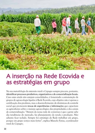 22
A inserção na Rede Ecovida e
as estratégias em grupo
Na sua metodologia de extensão rural o Cepagro sempre procura, portanto,
identificar processos produtivos, organizativos e de comercialização locais.
Caso estes ainda não estejam consolidados, é fomentada a estruturação de
grupos de agroecologia ligados à Rede Ecovida, cujo objetivo não é apenas a
certificação dos produtos, mas o desenvolvimento de dinâmicas de controle
social que promovem trocas de experiências e informações que capacitam
os agricultores sobre o manejo agroecológico das propriedades e dos canais
de comercialização. “Através da nossa rede de conversas é que a gente sabe
das tendências do mercado, faz planejamento da venda e produção. Não
adianta ficar isolado. Sempre foi estratégia da Rede trabalhar em grupo,
porque em grupo somos mais fortes”, explica Marcelo Farias, coordenador
rural do Cepagro.
 