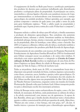 25
O engajamento da família na Rede para buscar a certificação participativa
dos produtos foi decisivo para continuar trabalhando pela diversificação
produtiva e ecologização plena da propriedade. A participação em cursos,
intercâmbios e oficinas ligados à Ecovida com assistência técnica do Cepa-
gro instrumentalizou os ex-fumicultores com ferramentas para o manejo
agroecológico da unidade produtiva. Gilmar aprendeu, por exemplo, que
poderia compostar o estrume do gado junto com palha e restos de poda
para gerar fertilizante orgânico. “Todo o adubo usado na propriedade é
produzido aqui. A gente já tem a rotina de a cada 15 dias fazer o composto”,
explica.
Enquanto reduzia o cultivo de tabaco para 60 mil pés, a família aumentava
a produção de alimentos agroecológicos. Nos corredores dos parreirais
plantaram batata, rabanete e cebola. Investiram também na fruticultura,
produzindo pêssego, laranja, ameixa e maracujá, que hoje ocupam 4 hecta-
res da propriedade, além de hortaliças, como alface, couve e brócolis. Em
2010 os Cognacco colheram a última safra de tabaco, recebendo também a
certificação participativa dos produtos pela Rede Ecovida de Agroecologia.
O financiamento de um caminhão com recursos do Programa Nacional de
Fortalecimento da Agricultura Familiar (Pronaf) em 2010 foi fundamental
para Gilmar conseguir escoar sua produção e de outros dois vizinhos. A
articulação com outros agricultores e a integração ao Circuito de Comer-
cialização da Rede Ecovida resultou na implantação de uma Feira de Pro-
dutos Orgânicos na Igreja Matriz da cidade de Brusque, uma das maiores
da região do Vale do Itajaí, a 110 km de Leoberto Leal.
Todas as terças-feiras, desde maio de 2011, os consumidores locais têm à
disposição uma grande variedade de frutas, verduras, legumes e processados
como doces, conservas, sucos, farinhas e queijos, todos agroecológicos. Os
produtos são oriundos de pelo menos 10 municípios dos três estados do
Sul. Gilmar recolhe alguns itens nas propriedades do Alto Vale do Itajaí e
do Planalto Serrano Catarinense, enquanto outros são trazidos da Grande
Florianópolis. Quando volta para Leoberto Leal, Gilmar transporta produ-
tos para a alimentação escolar dos municípios próximos.
A feira de Brusque reúne outros ex-fumicultores da região, como o Sr. Jair
Scheidt, do município de Imbuia, onde predominam as culturas do tabaco
e da cebola convencional, com intenso uso de agrotóxicos. A esposa de
Jair, Rainilda, afirma que a família decidiu abandonar tanto a fumicultura
quanto o cultivo convencional de cebola por questões de saúde. Além disso,
“Plantar pra não comer, e virar fumaça, não tem graça, né?”, diz Jair. A
família iniciou o processo de transição para a diversificação agroecológica
 