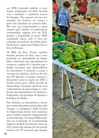 26
em 2008, buscando também a certi-
ficação participativa da Rede Ecovida
com a mediação e assistência técnica
do Cepagro: “Eu comecei com isso por
incentivo dos técnicos, no começo a
gente não acreditava na conversa deles.
Mas teve um empurrãozinho e agora
estamos aqui”, lembra. O certificado de
conformidade orgânica veio em 2011,
quando a propriedade já estava 100%
ecologizada. Agora, toda 2ª feira eles
entregam sua produção de cebola, feijão,
batata doce e aipim para Gilmar levar à
feira de Brusque.
Os Will, de Nova Trento, também
marcam presença na feira, com o suco
produzido na agroindústria de Augus-
tinho. Estruturar uma agroindústria de
conservas e geleias foi a maneira que a
família encontrou para desvencilhar-se
da fumicultura. O primeiro a tomar a
iniciativa foi Antônio, ainda no fim dos
anos 90. Quando o Cepagro começou a
desenvolver ações na região em 2006, a
família entrou para a Rede Ecovida de
Agroecologia, buscando aprimorar seus
conhecimentos de agroecologia e a certi-
ficação das agroindústrias de Antonio e
Augustinho e da produção de legumes e
hortaliças de Alcides.
Para Antônio, os intercâmbios e encon-
tros técnico-formativos promovidos pelo
Cepagro e a integração à Rede Ecovida
de Agroecologia deram mais segurança
para a família continuar empreendendo
na diversificação. Os irmãos Will recebe-
ram seu Certificado de Conformidade
Orgânica da Rede Ecovida em março de
2013, diante das câmeras de uma grande
emissora de TV nacional, que naquele
 