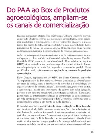 29
Do PAA ao Box de Produtos
agroecológicos, ampliam-se
os canais de comercialização
Quando começaram a fazer a feira em Brusque, Gilmar e seu grupo estavam
cumprindo objetivos centrais do movimento agroecológico, como aproxi-
mar produtores e consumidores e oferecer alimentos saudáveis a preços
justos. Em março de 2013, outra porta foi aberta para a consolidação destes
princípios: a do Box 721 da Ceasa da Grande Florianópolis, o único no local
destinado exclusivamente à comercialização de produtos agroecológicos.
A abertura do espaço foi resultado de dois anos de esforços conjuntos entre
o Cepagro e o Laboratório de Comercialização da Agricultura Familiar
(Lacaf) da UFSC, com apoio do Ministério do Desenvolvimento Agrário
(MDA). A inclusão de novos produtores que desejam sair da fumicultura é
uma das principais metas do Box, segundo o coordenador geral do Cepa-
gro Charles Lamb, pois aumenta as opções de escoamento da produção
agroecológica.
Elder Guedes, representante do MDA em Santa Catarina, concorda:
“A implementação do Box atende a diversas demandas da diversificação
em áreas de tabaco, como a articulação de mercados e a consolidação de
espaços coletivos de comercialização”. Ele ressalta que, para o fumicultor,
a agroecologia sinaliza uma perspectiva de cultivo com valor agregado,
por isso é um caminho viável para a substituição do tabaco. “Diminuir a
participação de intermediários através da estruturação da comercialização
em rede agrega mais valor ainda ao produto”, completa, lembrando que “a
conquista deste espaço é um mérito da Rede Ecovida”.
O Box da Ceasa integra o Circuito de Comercialização da Rede Ecovida,
que funciona desde 2006 baseado em sete estações e dez subestações de
distribuição de produtos, integrando feiras, cooperativas e associações de
agricultores e consumidores. As organizações que participam do sistema
devem fazer parte da Rede Ecovida e ter sua produção certificada. Cada
região vende e também compra produtos de outra, possibilitando o incre-
mento de variedade nas feiras, que as torna mais atrativas aos consumidores.
 