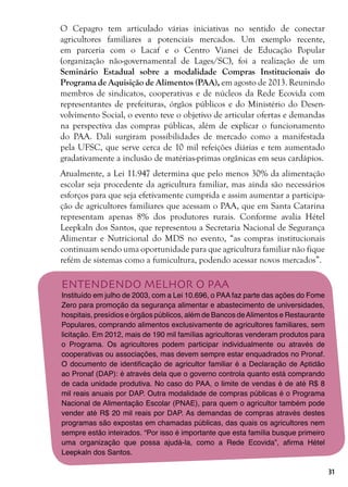 31
O Cepagro tem articulado várias iniciativas no sentido de conectar
agricultores familiares a potenciais mercados. Um exemplo recente,
em parceria com o Lacaf e o Centro Vianei de Educação Popular
(organização não-governamental de Lages/SC), foi a realização de um
Seminário Estadual sobre a modalidade Compras Institucionais do
Programa de Aquisição de Alimentos (PAA), em agosto de 2013. Reunindo
membros de sindicatos, cooperativas e de núcleos da Rede Ecovida com
representantes de prefeituras, órgãos públicos e do Ministério do Desen-
volvimento Social, o evento teve o objetivo de articular ofertas e demandas
na perspectiva das compras públicas, além de explicar o funcionamento
do PAA. Dali surgiram possibilidades de mercado como a manifestada
pela UFSC, que serve cerca de 10 mil refeições diárias e tem aumentado
gradativamente a inclusão de matérias-primas orgânicas em seus cardápios.
Atualmente, a Lei 11.947 determina que pelo menos 30% da alimentação
escolar seja procedente da agricultura familiar, mas ainda são necessários
esforços para que seja efetivamente cumprida e assim aumentar a participa-
ção de agricultores familiares que acessam o PAA, que em Santa Catarina
representam apenas 8% dos produtores rurais. Conforme avalia Hétel
Leepkaln dos Santos, que representou a Secretaria Nacional de Segurança
Alimentar e Nutricional do MDS no evento, “as compras institucionais
continuam sendo uma oportunidade para que agricultura familiar não fique
refém de sistemas como a fumicultura, podendo acessar novos mercados”.
ENTENDENDO MELHOR O PAA
Instituído em julho de 2003, com a Lei 10.696, o PAA faz parte das ações do Fome
Zero para promoção da segurança alimentar e abastecimento de universidades,
hospitais, presídios e órgãos públicos, além de Bancos deAlimentos e Restaurante
Populares, comprando alimentos exclusivamente de agricultores familiares, sem
licitação. Em 2012, mais de 190 mil famílias agricultoras venderam produtos para
o Programa. Os agricultores podem participar individualmente ou através de
cooperativas ou associações, mas devem sempre estar enquadrados no Pronaf.
O documento de identificação de agricultor familiar é a Declaração de Aptidão
ao Pronaf (DAP): é através dela que o governo controla quanto está comprando
de cada unidade produtiva. No caso do PAA, o limite de vendas é de até R$ 8
mil reais anuais por DAP. Outra modalidade de compras públicas é o Programa
Nacional de Alimentação Escolar (PNAE), para quem o agricultor também pode
vender até R$ 20 mil reais por DAP. As demandas de compras através destes
programas são expostas em chamadas públicas, das quais os agricultores nem
sempre estão inteirados. “Por isso é importante que esta família busque primeiro
uma organização que possa ajudá-la, como a Rede Ecovida”, afirma Hétel
Leepkaln dos Santos.
 
