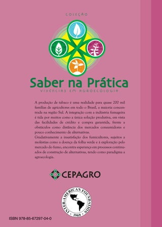 4
A produção de tabaco é uma realidade para quase 200 mil
famílias de agricultores em todo o Brasil, a maioria concen-
trada na região Sul. A integração com a indústria fumageira
é tida por muitos como a única solução produtiva, em vista
das facilidades de crédito e compra garantida, frente a
obstáculos como distância dos mercados consumidores e
pouco conhecimento de alternativas.
Gradativamente a insatisfação dos fumicultores, sujeitos a
moléstias como a doença da folha verde e à exploração pelo
mercado do fumo, encontra esperança em processos continu-
ados de construção de alternativas, tendo como paradigma a
agroecologia.
Saber na PráticaV I V Ê N C I A S E M A G R O E C O L O G I A
C O L E Ç Ã O
ISBN 978-85-67297-04-0
 