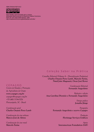 2
C E P A G R O
Centro de Estudos e Promoção
da Agricultura de Grupo
www.cepagro.org.br
cepagro@cepagro.org.br
+55 (48) 3334-3176
Florianópolis, SC - Brasil
Coordenação geral
Charles Onassis Peres Lamb
Coordenação do eixo urbano
Marcos José de Abreu
Coordenação do eixo rural
Marcelo Farias
C o l e ç ã o S a b e r n a P r á t i c a
Conselho Editorial (Volume 4 – Diversificação Produtiva)
Charles Onassis Peres Lamb, Marcelo Farias,
Natal João Magnanti, Oscar José Rover
Coordenação Editorial
Fernando Angeoletto
Redação e edição
Ana Carolina Dionísio e Fernando Angeoletto
Design gráfico
Jonatha Jünge
Fotografia
Fernando Angeoletto e acervo Cepagro
Produção
Florimage Serviços Gráficos
Apoio
Interamerican Foundation (IAF)
ISBN 978-85-67297-04-0
Este trabalho está licenciado sob a Licença
Atribuição-NãoComercial 3.0 Brasil da Creative Commons.
Para ver uma cópia desta licença, visite
http://creativecommons.org/licenses/by-nc/3.0/br/
 