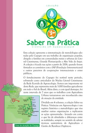 3
SANTA
CATARINA
Jaraguá
do Sul
Joinville
Araquari
Itajaí
Itapema
Vidal Ramos
Imbuia
Leoberto Leal
Nova Trento
Major
Gercino
Palhoça
Florianópolis
GaropabaPaulo
Lopes
Alfredo Wagner
Rancho Queimado
Angelina
Brusque
São Bonifácio
Biguaçu
Piçarras
BRASILBRASIL
Área de atuação do Cepago
Saber na PráticaV I V Ê N C I A S E M A G R O E C O L O G I A
C O L E Ç Ã O
Esta coleção apresenta a sistematização de metodologias ado-
tadas pelo Cepagro em seu trabalho de organização popular,
dirigido a famílias em comunidades rurais e urbanas do Lito-
ral Catarinense, Grande Florianópolis e Alto Vale do Itajaí.
A coleção é focada nas ações a partir de 2006, quando foram
firmados os convênios com a IAF (Fundação Interamericana)
e outros parceiros de cooperações internacionais e entes
públicos.
O fortalecimento do Cepagro foi notável neste período,
sobretudo como articulador do Núcleo Litoral Catarinense
da Rede Ecovida de Agroecologia. Somos um importante nó
desta Rede, que representa mais de 3.000 famílias agricultoras
em todo o Sul do Brasil. Além disto, e com igual destaque, foi
neste intervalo de 7 anos que os trabalhos com Agricultura
Urbana tornaram-se um reconhecido eixo
de atuação da entidade.
Dividida em 4 volumes, a coleção Saber na
Prática: Vivências em Agroeocologia é um
registro histórico e metodológico que visa
auxiliar outras organizações a replicarem
as ações apresentadas - levando em conta
o que há de afinidades e diferenças entre
as realidades, sempre no sentido de adotar
técnicas sustentáveis de Agricultura e
Gestão de Resíduos Orgânicos.
 