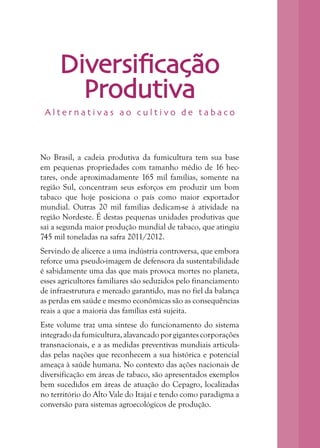 4
Diversificação
Produtiva
No Brasil, a cadeia produtiva da fumicultura tem sua base
em pequenas propriedades com tamanho médio de 16 hec-
tares, onde aproximadamente 165 mil famílias, somente na
região Sul, concentram seus esforços em produzir um bom
tabaco que hoje posiciona o país como maior exportador
mundial. Outras 20 mil famílias dedicam-se à atividade na
região Nordeste. É destas pequenas unidades produtivas que
sai a segunda maior produção mundial de tabaco, que atingiu
745 mil toneladas na safra 2011/2012.
Servindo de alicerce a uma indústria controversa, que embora
reforce uma pseudo-imagem de defensora da sustentabilidade
é sabidamente uma das que mais provoca mortes no planeta,
esses agricultores familiares são seduzidos pelo financiamento
de infraestrutura e mercado garantido, mas no fiel da balança
as perdas em saúde e mesmo econômicas são as consequências
reais a que a maioria das famílias está sujeita.
Este volume traz uma síntese do funcionamento do sistema
integradodafumicultura,alavancado porgigantescorporações
transnacionais, e a as medidas preventivas mundiais articula-
das pelas nações que reconhecem a sua histórica e potencial
ameaça à saúde humana. No contexto das ações nacionais de
diversificação em áreas de tabaco, são apresentados exemplos
bem sucedidos em áreas de atuação do Cepagro, localizadas
no território do Alto Vale do Itajaí e tendo como paradigma a
conversão para sistemas agroecológicos de produção.
A l t e r n a t i v a s a o c u l t i v o d e t a b a c o
 