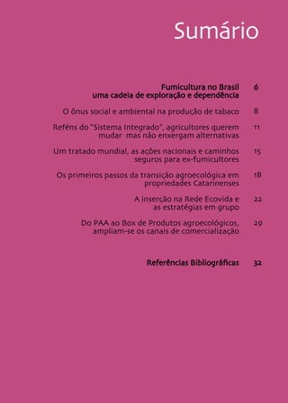 5
Sumário
Fumicultura no Brasil
uma cadeia de exploração e dependência
O ônus social e ambiental na produção de tabaco
Reféns do “Sistema Integrado”, agricultores querem
mudar mas não enxergam alternativas
Um tratado mundial, as ações nacionais e caminhos
seguros para ex-fumicultores
Os primeiros passos da transição agroecológica em
propriedades Catarinenses
A inserção na Rede Ecovida e
as estratégias em grupo
Do PAA ao Box de Produtos agroecológicos,
ampliam-se os canais de comercialização
Referências Bibliográficas
6
8
11
15
18
22
29
32
 