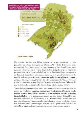 7
Do plantio à entrega das folhas prontas para o processamento, o ciclo
produtivo do tabaco dura cerca de 10 meses. O período de trabalho mais
intenso é de dezembro a março, correspondente às fases de colheita e seca-
gem das folhas. Como o cultivo é realizado principalmente em pequenas
propriedades (às vezes arrendadas) por agricultores familiares, o aumento
da demanda por mão de obra nestes meses faz com que vários membros da
família tenham que enfrentar extensas jornadas de trabalho nos campos,
estufas e paióis de fumo, inclusive à noite. Como recorda Alcides Vill, “no
fumo, é o serão que mata o freguês. Quando chega a colheita é 24 horas. Se
não tá colhendo, tá amarrando, cuidando da estufa. É dia e noite”.
Tanta dedicação nem sempre tem a remuneração esperada: descontados os
custos de produção, a grande maioria dos fumicultores têm uma renda
mensal inferior a um salário mínimo, e muitos entram na safra posterior
já endividados. Foi o que aconteceu com um dos irmãos de Alcides, que
também trabalhava na fumicultura, o Sr. Antonio Will: “No último ano
que nós cultivamos fumo, quando fomos fazer as contas pra fechar o ano
nós tínhamos tirado 100 reais por mês por pessoa que tinha trabalhado na
safra. Nem a prestação do trator no banco nós conseguimos pagar”.
Distribuição da produção de tabaco pelos
municípios do Sul do Brasil, que responde
pela maioria do fumo cultivado no país
fonte: deser.org.br
 