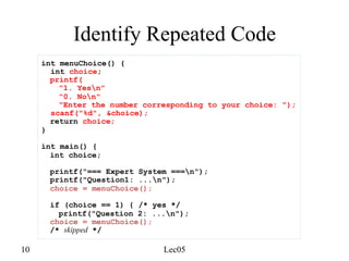 10 Lec05
Identify Repeated Code
int menuChoice() {
int choice;
printf(
"1. Yesn"
"0. Non"
"Enter the number corresponding to your choice: ");
scanf("%d", &choice);
return choice;
}
int main() {
int choice;
printf("=== Expert System ===n");
printf("Question1: ...n");
choice = menuChoice();
if (choice == 1) { /* yes */
printf("Question 2: ...n");
choice = menuChoice();
/* skipped */
 