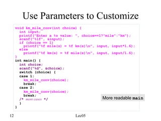 12 Lec05
Use Parameters to Customize
void km_mile_conv(int choice) {
int input;
printf("Enter a %s value: ", choice==1?"mile":"km");
scanf("%lf", &input);
if (choice == 1)
printf("%f mile(s) = %f km(s)n", input, input*1.6);
else
printf("%f km(s) = %f mile(s)n", input, input/1.6);
}
int main() {
int choice;
scanf("%d", &choice);
switch (choice) {
case 1:
km_mile_conv(choice);
break;
case 2:
km_mile_conv(choice);
break;
/* more cases */
}
}
More readable main
 