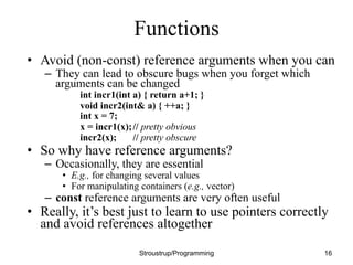 Functions
• Avoid (non-const) reference arguments when you can
– They can lead to obscure bugs when you forget which
arguments can be changed
int incr1(int a) { return a+1; }
void incr2(int& a) { ++a; }
int x = 7;
x = incr1(x);// pretty obvious
incr2(x); // pretty obscure
• So why have reference arguments?
– Occasionally, they are essential
• E.g., for changing several values
• For manipulating containers (e.g., vector)
– const reference arguments are very often useful
• Really, it’s best just to learn to use pointers correctly
and avoid references altogether
Stroustrup/Programming 16
 