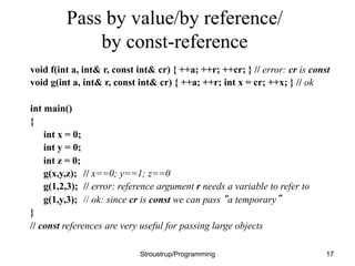 Pass by value/by reference/
by const-reference
void f(int a, int& r, const int& cr) { ++a; ++r; ++cr; } // error: cr is const
void g(int a, int& r, const int& cr) { ++a; ++r; int x = cr; ++x; } // ok
int main()
{
int x = 0;
int y = 0;
int z = 0;
g(x,y,z); // x==0; y==1; z==0
g(1,2,3); // error: reference argument r needs a variable to refer to
g(1,y,3); // ok: since cr is const we can pass “a temporary”
}
// const references are very useful for passing large objects
Stroustrup/Programming 17
 