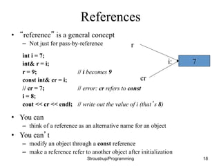 References
• “reference” is a general concept
– Not just for pass-by-reference
int i = 7;
int& r = i;
r = 9; // i becomes 9
const int& cr = i;
// cr = 7; // error: cr refers to const
i = 8;
cout << cr << endl; // write out the value of i (that’s 8)
• You can
– think of a reference as an alternative name for an object
• You can’t
– modify an object through a const reference
– make a reference refer to another object after initialization
Stroustrup/Programming 18
7
i:
r
cr
 