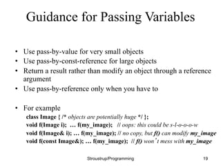 Guidance for Passing Variables
• Use pass-by-value for very small objects
• Use pass-by-const-reference for large objects
• Return a result rather than modify an object through a reference
argument
• Use pass-by-reference only when you have to
• For example
class Image { /* objects are potentially huge */ };
void f(Image i); … f(my_image); // oops: this could be s-l-o-o-o-w
void f(Image& i); … f(my_image); // no copy, but f() can modify my_image
void f(const Image&); … f(my_image); // f() won’t mess with my_image
Stroustrup/Programming 19
 