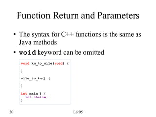 20 Lec05
Function Return and Parameters
• The syntax for C++ functions is the same as
Java methods
• void keyword can be omitted
void km_to_mile(void) {
}
mile_to_km() {
}
int main() {
int choice;
}
 