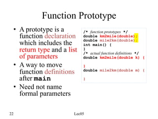 22 Lec05
Function Prototype
• A prototype is a
function declaration
which includes the
return type and a list
of parameters
• A way to move
function definitions
after main
• Need not name
formal parameters
/* function prototypes */
double km2mile(double);
double mile2km(double);
int main() {
}
/* actual function definitions */
double km2mile(double k) {
}
double mile2km(double m) {
}
 