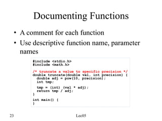 23 Lec05
Documenting Functions
• A comment for each function
• Use descriptive function name, parameter
names
#include <stdio.h>
#include <math.h>
/* truncate a value to specific precision */
double truncate(double val, int precision) {
double adj = pow(10, precision);
int tmp;
tmp = (int) (val * adj);
return tmp / adj;
}
int main() {
}
 
