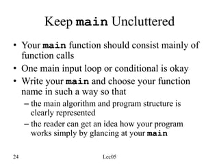 24 Lec05
Keep main Uncluttered
• Your main function should consist mainly of
function calls
• One main input loop or conditional is okay
• Write your main and choose your function
name in such a way so that
– the main algorithm and program structure is
clearly represented
– the reader can get an idea how your program
works simply by glancing at your main
 