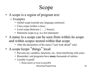 Scope
• A scope is a region of program text
– Examples
• Global scope (outside any language construct)
• Class scope (within a class)
• Local scope (between { … } braces)
• Statement scope (e.g. in a for-statement)
• A name in a scope can be seen from within its scope
and within scopes nested within that scope
• After the declaration of the name (“can't look ahead” rule)
• A scope keeps “things” local
• Prevents my variables, functions, etc., from interfering with yours
• Remember: real programs have many thousands of entities
• Locality is good!
– Keep names as local as possible
Stroustrup/Programming 25
 