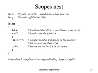 Scopes nest
int x; // global variable – avoid those where you can
int y; // another global variable
int f()
{
int x; // local variable (Note – now there are two x’s)
x = 7; // local x, not the global x
{
int x = y; // another local x, initialized by the global y
// (Now there are three x’s)
x++; // increment the local x in this scope
}
}
// avoid such complicated nesting and hiding: keep it simple!
Stroustrup/Programming 27
 