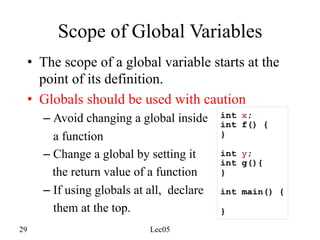 29 Lec05
Scope of Global Variables
• The scope of a global variable starts at the
point of its definition.
• Globals should be used with caution
– Avoid changing a global inside
a function
– Change a global by setting it
the return value of a function
– If using globals at all, declare
them at the top.
int x;
int f() {
}
int y;
int g(){
}
int main() {
}
 
