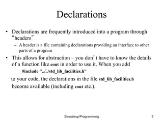 Declarations
• Declarations are frequently introduced into a program through
“headers”
– A header is a file containing declarations providing an interface to other
parts of a program
• This allows for abstraction – you don’t have to know the details
of a function like cout in order to use it. When you add
#include "../../std_lib_facilities.h"
to your code, the declarations in the file std_lib_facilities.h
become available (including cout etc.).
Stroustrup/Programming 3
 