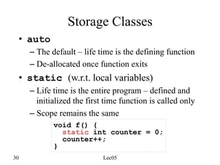 30 Lec05
Storage Classes
• auto
– The default – life time is the defining function
– De-allocated once function exits
• static (w.r.t. local variables)
– Life time is the entire program – defined and
initialized the first time function is called only
– Scope remains the same
void f() {
static int counter = 0;
counter++;
}
 