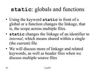 31 Lec05
static: globals and functions
• Using the keyword static in front of a
global or a function changes the linkage, that
is, the scope across multiple files.
• static changes the linkage of an identifier to
internal, which means shared within a single
(the current) file
• We will discuss more of linkage and related
keywords, as well as header files when we
discuss multiple source files
 