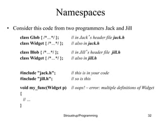 Namespaces
• Consider this code from two programmers Jack and Jill
class Glob { /*…*/ }; // in Jack’s header file jack.h
class Widget { /*…*/ }; // also in jack.h
class Blob { /*…*/ }; // in Jill’s header file jill.h
class Widget { /*…*/ }; // also in jill.h
#include "jack.h"; // this is in your code
#include "jill.h"; // so is this
void my_func(Widget p) // oops! – error: multiple definitions of Widget
{
// …
}
Stroustrup/Programming 32
 