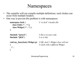 Namespaces
• The compiler will not compile multiple definitions; such clashes can
occur from multiple headers.
• One way to prevent this problem is with namespaces:
namespace Jack { // in Jack’s header file
class Glob{ /*…*/ };
class Widget{ /*…*/ };
}
#include "jack.h"; // this is in your code
#include "jill.h"; // so is this
void my_func(Jack::Widget p) // OK, Jack’s Widget class will not
{ // clash with a different Widget
// …
}
Stroustrup/Programming 33
 