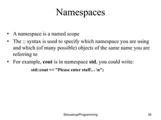 Namespaces
• A namespace is a named scope
• The :: syntax is used to specify which namespace you are using
and which (of many possible) objects of the same name you are
referring to
• For example, cout is in namespace std, you could write:
std::cout << "Please enter stuff… n";
Stroustrup/Programming 34
 